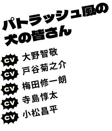 パトラッシュ風の犬の皆さん CV:大野智敬 CV:戸谷菊之介 CV:梅田修一朗 CV:寺島惇太 CV:小松昌平